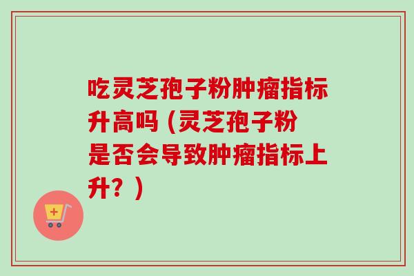 吃灵芝孢子粉肿瘤指标升高吗 (灵芝孢子粉是否会导致肿瘤指标上升？)
