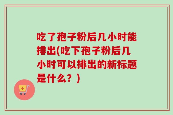 吃了孢子粉后几小时能排出(吃下孢子粉后几小时可以排出的新标题是什么？)