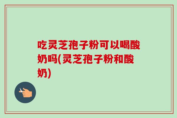 吃灵芝孢子粉可以喝酸奶吗(灵芝孢子粉和酸奶)