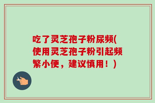 吃了灵芝孢子粉尿频(使用灵芝孢子粉引起频繁小便，建议慎用！)