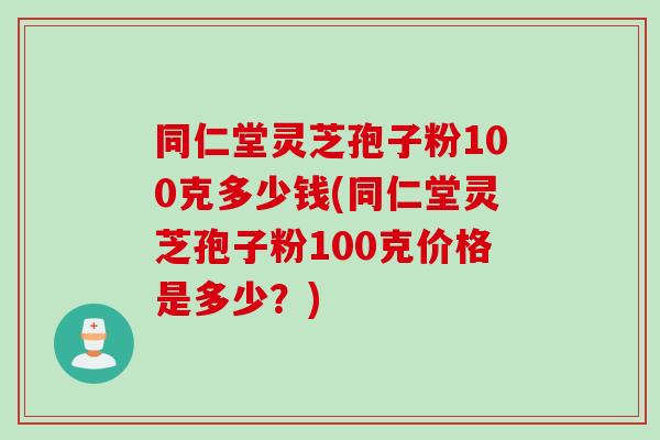 同仁堂灵芝孢子粉100克多少钱(同仁堂灵芝孢子粉100克价格是多少？)
