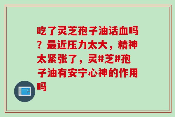 吃了灵芝孢子油话血吗？最近压力太大，精神太紧张了，灵#芝#孢子油有安宁心神的作用吗