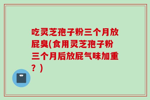 吃灵芝孢子粉三个月放屁臭(食用灵芝孢子粉三个月后放屁气味加重？)