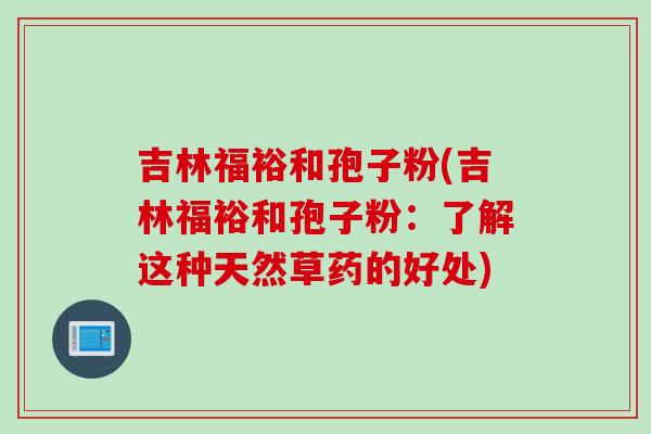 吉林福裕和孢子粉(吉林福裕和孢子粉：了解这种天然草药的好处)