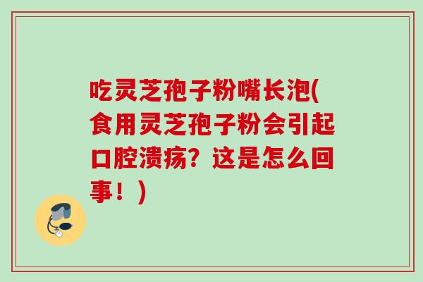 吃灵芝孢子粉嘴长泡(食用灵芝孢子粉会引起口腔溃疡？这是怎么回事！)