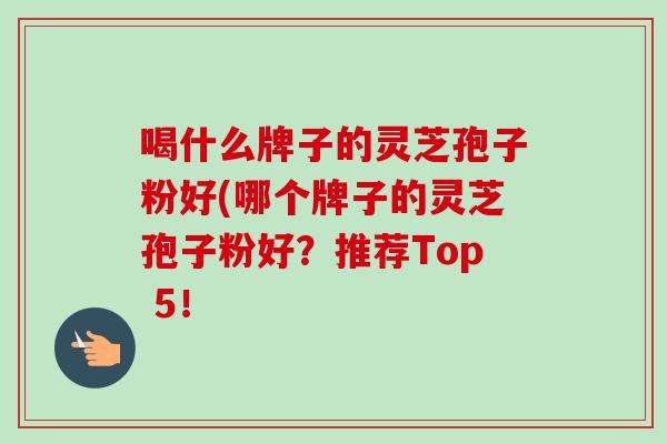 喝什么牌子的灵芝孢子粉好(哪个牌子的灵芝孢子粉好？推荐Top 5！