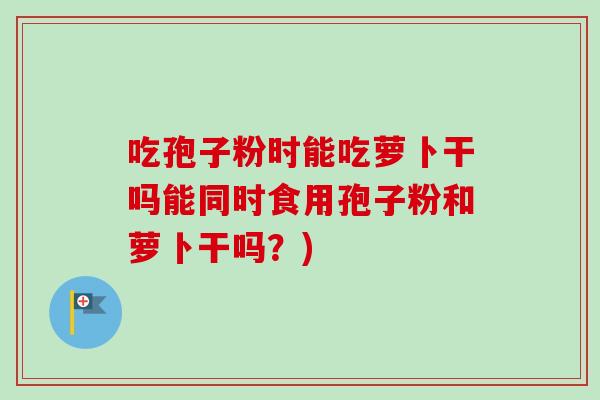 吃孢子粉时能吃萝卜干吗能同时食用孢子粉和萝卜干吗？)