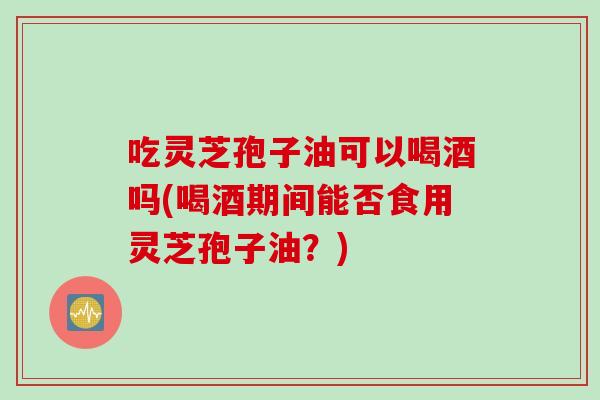 吃灵芝孢子油可以喝酒吗(喝酒期间能否食用灵芝孢子油?) 吃灵芝孢子油可以喝酒吗(喝酒期间能否食用灵芝孢子油?)