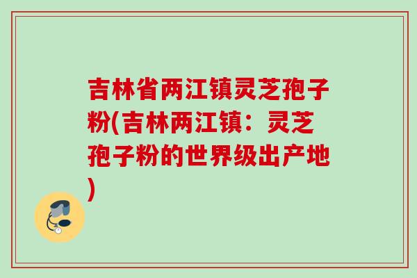 吉林省两江镇灵芝孢子粉(吉林两江镇：灵芝孢子粉的世界级出产地)