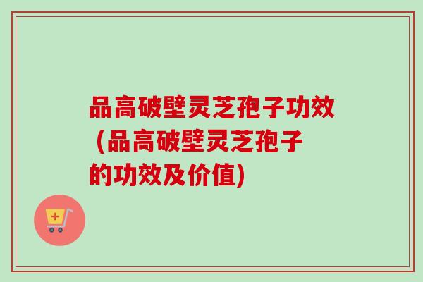 品高破壁灵芝孢子功效 (品高破壁灵芝孢子的功效及价值)