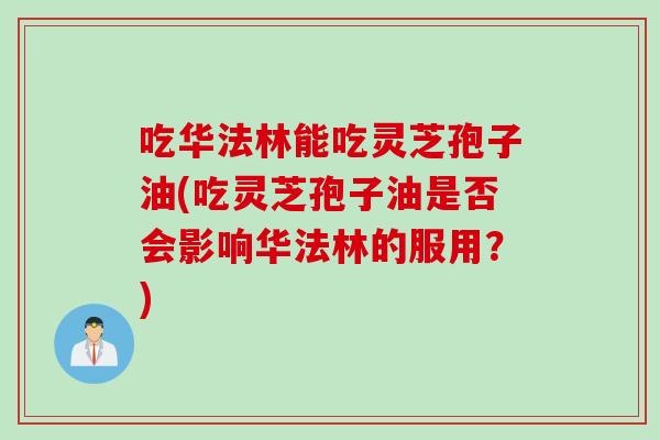吃华法林能吃灵芝孢子油(吃灵芝孢子油是否会影响华法林的服用？)