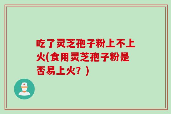 吃了灵芝孢子粉上不上火(食用灵芝孢子粉是否易上火？)