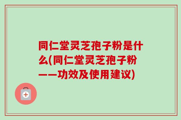 同仁堂灵芝孢子粉是什么(同仁堂灵芝孢子粉——功效及使用建议)