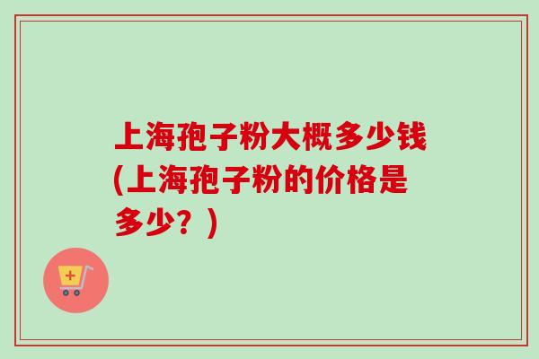 上海孢子粉大概多少钱(上海孢子粉的价格是多少？)