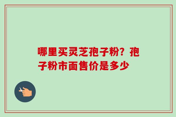 哪里买灵芝孢子粉？孢子粉市面售价是多少