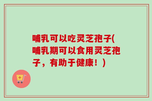 哺乳可以吃灵芝孢子(哺乳期可以食用灵芝孢子,有助于健康!) 哺乳可以吃灵芝孢子(哺乳期可以食用灵芝孢子,有助于健康!)