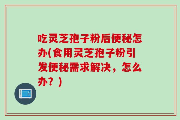 吃灵芝孢子粉后便秘怎办(食用灵芝孢子粉引发便秘需求解决，怎么办？)