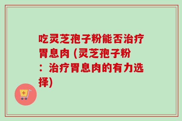 吃灵芝孢子粉能否胃息肉 (灵芝孢子粉：胃息肉的有力选择)