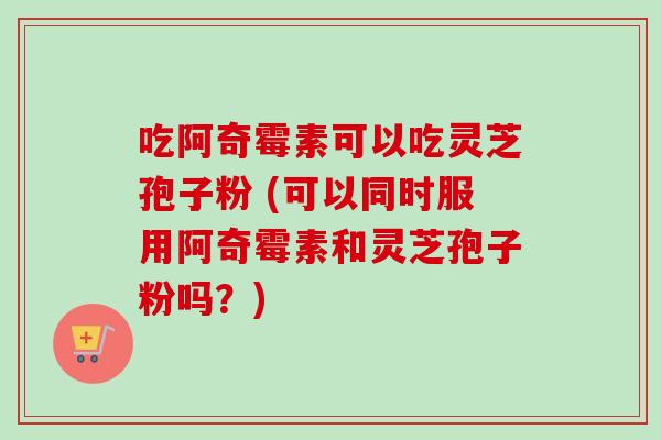 吃阿奇霉素可以吃灵芝孢子粉 (可以同时服用阿奇霉素和灵芝孢子粉吗?) 吃阿奇霉素可以吃灵芝孢子粉 (可以同时服用阿奇霉素和灵芝孢子粉吗?)