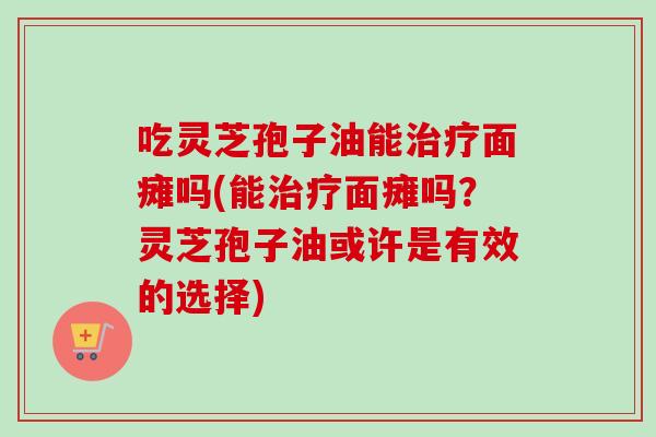 吃灵芝孢子油能治疗面瘫吗(能治疗面瘫吗？灵芝孢子油或许是有效的选择)