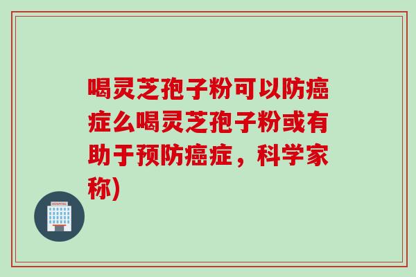 喝灵芝孢子粉可以防癌症么喝灵芝孢子粉或有助于预防癌症，科学家称)