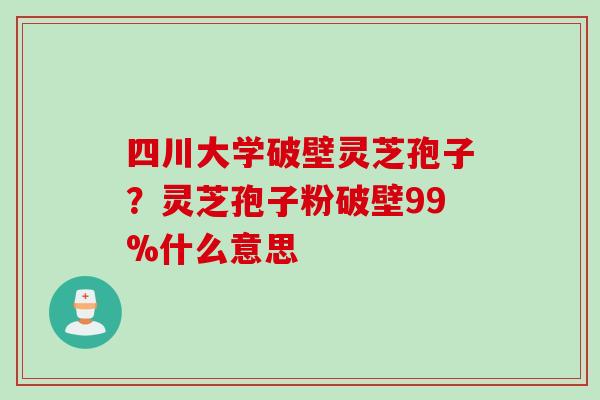 四川大学破壁灵芝孢子？灵芝孢子粉破壁99%什么意思
