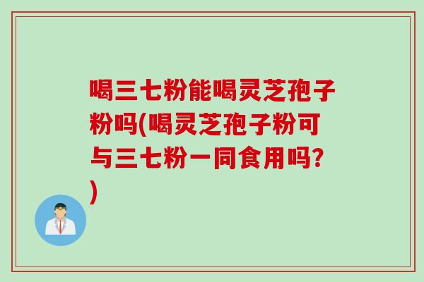喝三七粉能喝灵芝孢子粉吗(喝灵芝孢子粉可与三七粉一同食用吗？)