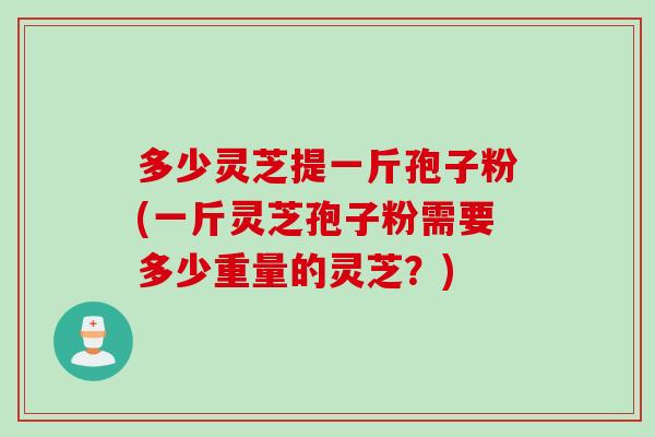 多少灵芝提一斤孢子粉(一斤灵芝孢子粉需要多少重量的灵芝？)