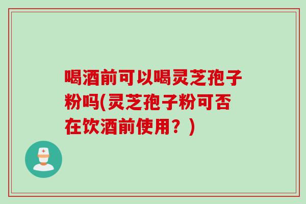 喝酒前可以喝灵芝孢子粉吗(灵芝孢子粉可否在饮酒前使用？)