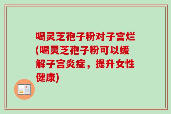 喝灵芝孢子粉对子宫烂(喝灵芝孢子粉可以缓解子宫炎症，提升女性健康)