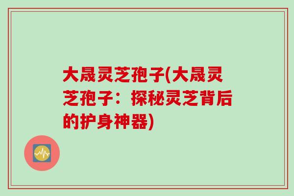 大晟灵芝孢子(大晟灵芝孢子:探秘灵芝背后的护身神器) 大晟灵芝孢子(大晟灵芝孢子:探秘灵芝背后的护身神器)