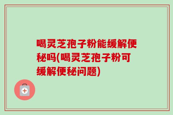 喝灵芝孢子粉能缓解便秘吗(喝灵芝孢子粉可缓解便秘问题)