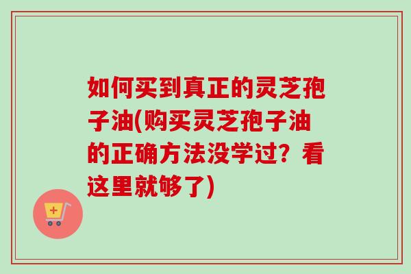 如何买到真正的灵芝孢子油(购买灵芝孢子油的正确方法没学过？看这里就够了)