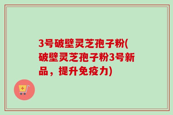 3号破壁灵芝孢子粉(破壁灵芝孢子粉3号新品，提升免疫力)