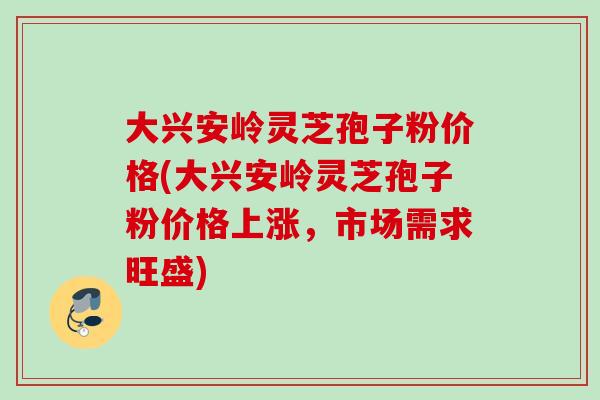 大兴安岭灵芝孢子粉价格(大兴安岭灵芝孢子粉价格上涨，市场需求旺盛)