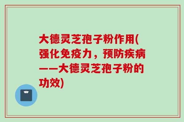 大德灵芝孢子粉作用(强化免疫力，预防疾病——大德灵芝孢子粉的功效)