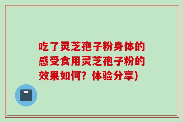 吃了灵芝孢子粉身体的感受食用灵芝孢子粉的效果如何？体验分享)
