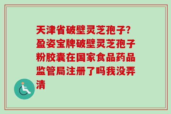 天津省破壁灵芝孢子?盈姿宝牌破壁灵芝孢子粉胶囊在国家食品药品监管局注册了吗我没弄清 天津省破壁灵芝孢子?盈姿宝牌破壁灵芝孢子粉胶囊在国家食品药品监管局注册了吗我没弄清