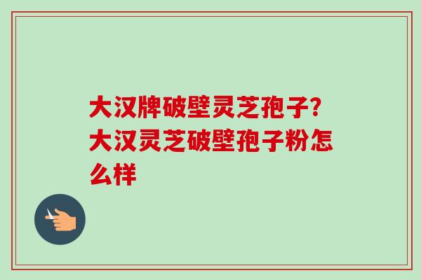 大汉牌破壁灵芝孢子？大汉灵芝破壁孢子粉怎么样