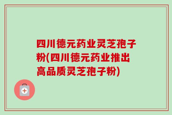 四川德元药业灵芝孢子粉(四川德元药业推出高品质灵芝孢子粉)