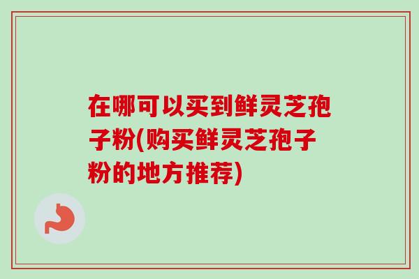 在哪可以买到鲜灵芝孢子粉(购买鲜灵芝孢子粉的地方推荐) 在哪可以买到鲜灵芝孢子粉(购买鲜灵芝孢子粉的地方推荐)