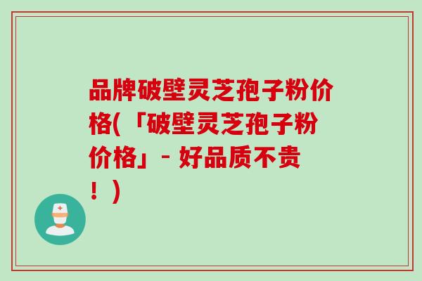 品牌破壁灵芝孢子粉价格(「破壁灵芝孢子粉价格」- 好品质不贵！)