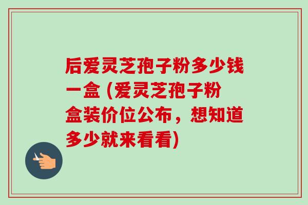 后爱灵芝孢子粉多少钱一盒 (爱灵芝孢子粉盒装价位公布，想知道多少就来看看)