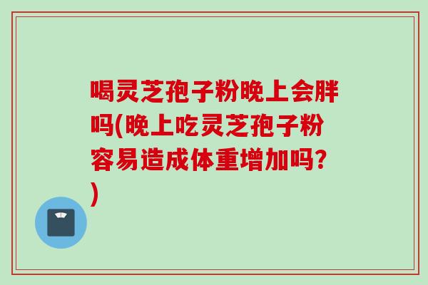 喝灵芝孢子粉晚上会胖吗(晚上吃灵芝孢子粉容易造成体重增加吗？)