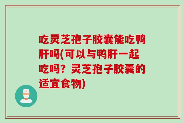 吃灵芝孢子胶囊能吃鸭肝吗(可以与鸭肝一起吃吗？灵芝孢子胶囊的适宜食物)