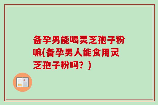 备孕男能喝灵芝孢子粉嘛(备孕男人能食用灵芝孢子粉吗？)