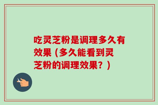 吃灵芝粉是调理多久有效果 (多久能看到灵芝粉的调理效果？)