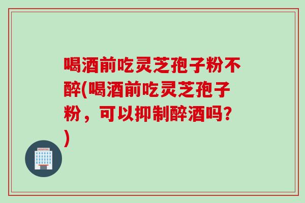喝酒前吃灵芝孢子粉不醉(喝酒前吃灵芝孢子粉，可以抑制醉酒吗？)