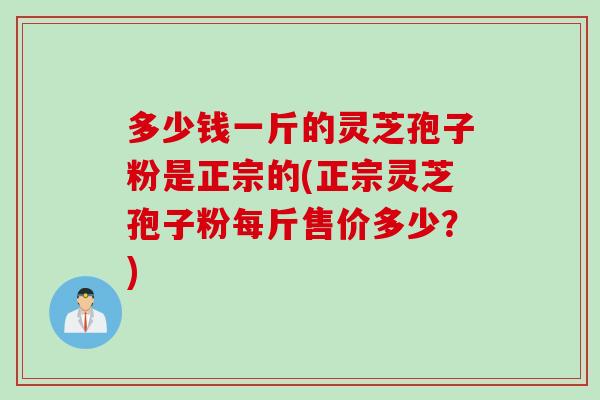 多少钱一斤的灵芝孢子粉是正宗的(正宗灵芝孢子粉每斤售价多少？)