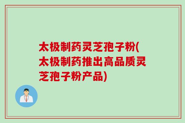 太极制药灵芝孢子粉(太极制药推出高品质灵芝孢子粉产品)